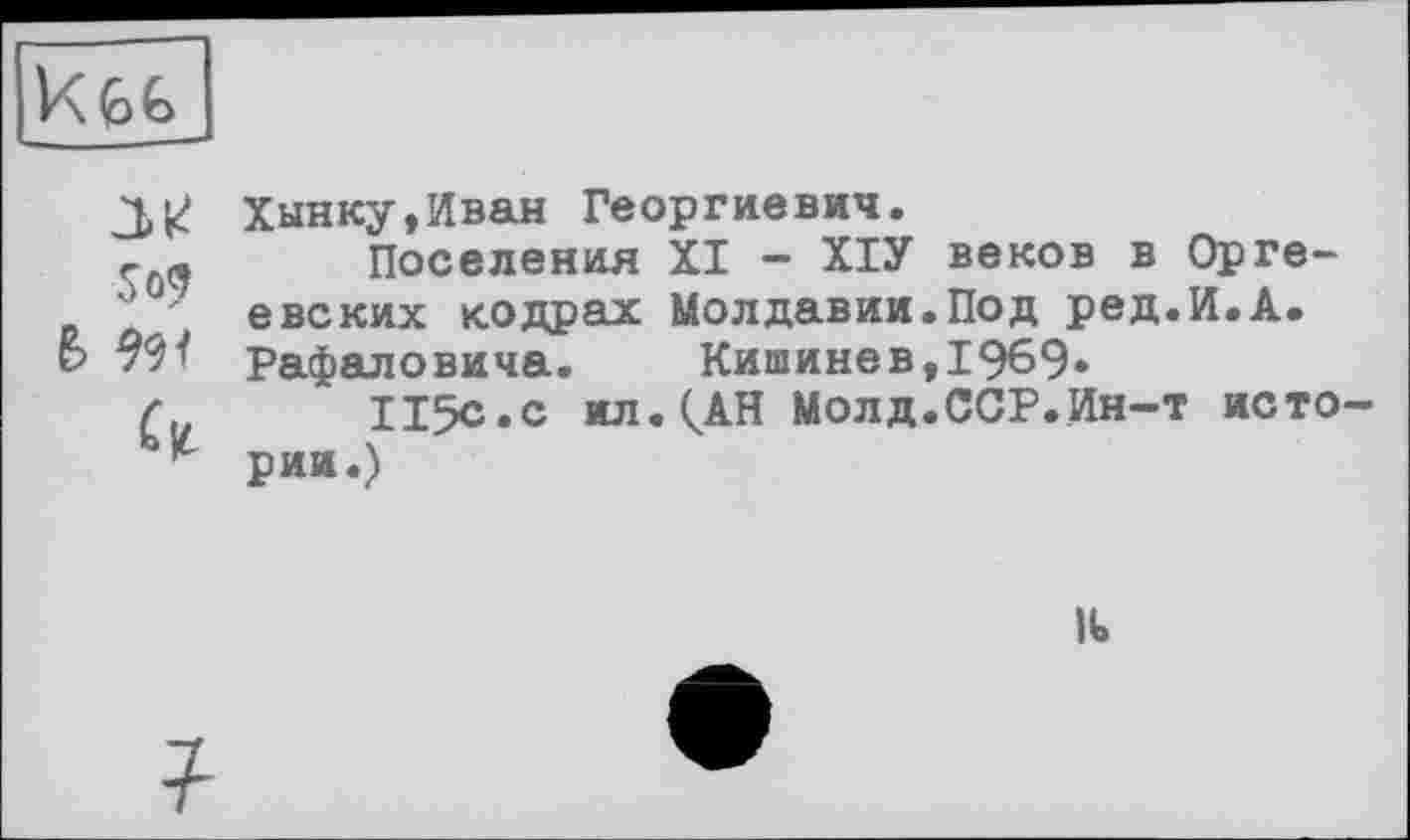 ﻿
So?
& w
Хынку,Иван Георгиевич.
Поселения XI - ХІУ веков в Орге-евских к. о др ах Молдавии.Под ред.И.А. Рафаловича.	Кишинев,1969»
115с»с ил. (АН Молд.ССР.Ин-т истории.)
It
?